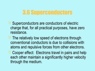 3.6 Superconductors
 Superconductors are conductors of electric
 charge that, for all practical purposes, have zero
 resistance.
 The relatively low speed of electrons through
 conventional conductors is due to collisions with
 atoms and repulsive forces from other electrons.
 Cooper effect: Electrons travel in pairs and help
 each other maintain a significantly higher velocity
 through the medium.
 