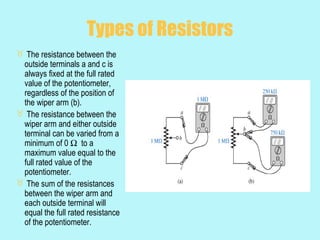 Types of Resistors
 The resistance between the
 outside terminals a and c is
 always fixed at the full rated
 value of the potentiometer,
 regardless of the position of
 the wiper arm (b).
 The resistance between the
 wiper arm and either outside
 terminal can be varied from a
 minimum of 0 Ω to a
 maximum value equal to the
 full rated value of the
 potentiometer.
 The sum of the resistances
 between the wiper arm and
 each outside terminal will
 equal the full rated resistance
 of the potentiometer.
 
