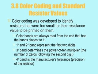 3.8 Color Coding and Standard
         Resistor Values
 Color coding was developed to identify
 resistors that were too small for their resistance
 value to be printed on them.
    Color bands are always read from the end that has
    the bands closest to it.
    1st and 2nd band represent the first two digits
    3rd band determines the power-of-ten multiplier (the
    number of zeros following the second digit)
    4th band is the manufacturer’s tolerance (precision
    of the resistor)
 