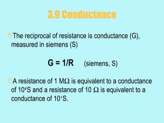 3.9 Conductance
The reciprocal of resistance is conductance (G),
 measured in siemens (S)

               G = 1/R      (siemens, S)

A resistance of 1 MΩ is equivalent to a conductance
 of 10-6 S and a resistance of 10 Ω is equivalent to a
 conductance of 10-1 S.
 