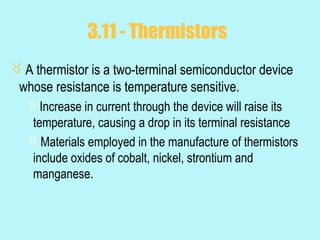 3.11 - Thermistors
 A thermistor is a two-terminal semiconductor device
 whose resistance is temperature sensitive.
    Increase in current through the device will raise its
    temperature, causing a drop in its terminal resistance
    Materials employed in the manufacture of thermistors
    include oxides of cobalt, nickel, strontium and
    manganese.
 