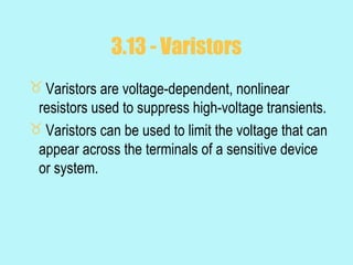 3.13 - Varistors
 Varistors are voltage-dependent, nonlinear
 resistors used to suppress high-voltage transients.
 Varistors can be used to limit the voltage that can
 appear across the terminals of a sensitive device
 or system.
 