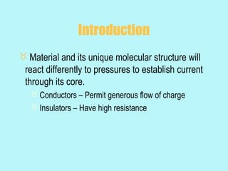 Introduction
 Material and its unique molecular structure will
 react differently to pressures to establish current
 through its core.
    Conductors – Permit generous flow of charge
    Insulators – Have high resistance
 