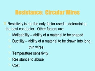 Resistance: Circular Wires
 Resistivity is not the only factor used in determining
 the best conductor. Other factors are:
    Malleability – ability of a material to be shaped
    Ductility – ability of a material to be drawn into long,
                 thin wires
    Temperature sensitivity
    Resistance to abuse
    Cost
 