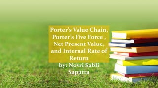 Porter’s Value Chain,
Porter’s Five Force ,
Net Present Value,
and Internal Rate of
Return
by: Novri Sabli
Saputra
 