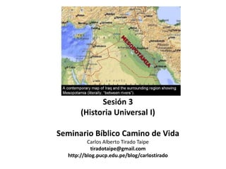 Sesión 3
       (Historia Universal I)

Seminario Bíblico Camino de Vida
          Carlos Alberto Tirado Taipe
           tiradotaipe@gmail.com
  http://blog.pucp.edu.pe/blog/carlostirado
 
