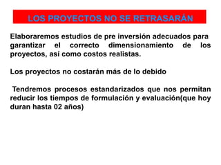 LOS PROYECTOS NO SE RETRASARÁN
Elaboraremos estudios de pre inversión adecuados para
garantizar el correcto dimensionamiento de los
proyectos, así como costos realistas.
Los proyectos no costarán más de lo debido
Tendremos procesos estandarizados que nos permitan
reducir los tiempos de formulación y evaluación(que hoy
duran hasta 02 años)
 