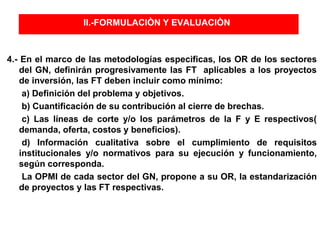 II.-FORMULACIÒN Y EVALUACIÒN
4.- En el marco de las metodologías especificas, los OR de los sectores
del GN, definirán progresivamente las FT aplicables a los proyectos
de inversión, las FT deben incluir como mínimo:
a) Definición del problema y objetivos.
b) Cuantificación de su contribución al cierre de brechas.
c) Las líneas de corte y/o los parámetros de la F y E respectivos(
demanda, oferta, costos y beneficios).
d) Información cualitativa sobre el cumplimiento de requisitos
institucionales y/o normativos para su ejecución y funcionamiento,
según corresponda.
La OPMI de cada sector del GN, propone a su OR, la estandarización
de proyectos y las FT respectivas.
 