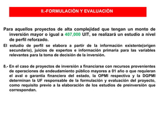 II.-FORMULACIÒN Y EVALUACIÒN
Para aquellos proyectos de alta complejidad que tengan un monto de
inversión mayor o igual a 407,000 UIT, se realizará un estudio a nivel
de perfil reforzado.
El estudio de perfil se elabora a partir de la información existente(origen
secundario), juicios de expertos e información primaria para las variables
relevantes para la toma de decisión de la inversión.
8.- En el caso de proyectos de inversión a financiarse con recursos provenientes
de operaciones de endeudamiento público mayores a 01 año o que requieran
el aval o garantía financiera del estado, la OPMI respectiva y la DGPMI
determinan la UF responsable de la formulación y evaluación del proyecto,
como requisito previo a la elaboración de los estudios de preinversiòn que
correspondan.
 
