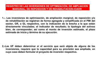 REGISTRO DE LAS INVERSIONES DE OPTIMIZACIÒN, DE AMPLIACION
MARGINAL, DE REPOSICION Y DE REHABILITACION-IOARR
1.-. Las inversiones de optimización, de ampliación marginal, de reposición y/o
de rehabilitación se registran de forma agregada y simplificada en el PMI del
sector, GR, o GL respectivo, con la indicación de la brecha a la que están
directamente vinculadas; el indicador de resultado; la tipología del activoo
bien, de corresponder; así como el monto de inversión estimado, el plazo
estimado de inicio y término de su ejecución.
2.-Las UF deben determinar si el servicio que será objeto de alguna de las
inversiones, requiere que la capacidad para su provisión sea ampliada, en
cuyo caso deben formular el proyecto de inversión respectivo.
 