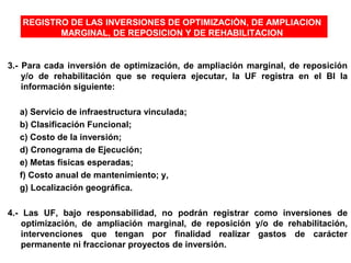 REGISTRO DE LAS INVERSIONES DE OPTIMIZACIÒN, DE AMPLIACION
MARGINAL, DE REPOSICION Y DE REHABILITACION
3.- Para cada inversión de optimización, de ampliación marginal, de reposición
y/o de rehabilitación que se requiera ejecutar, la UF registra en el BI la
información siguiente:
a) Servicio de infraestructura vinculada;
b) Clasificación Funcional;
c) Costo de la inversión;
d) Cronograma de Ejecución;
e) Metas físicas esperadas;
f) Costo anual de mantenimiento; y,
g) Localización geográfica.
4.- Las UF, bajo responsabilidad, no podrán registrar como inversiones de
optimización, de ampliación marginal, de reposición y/o de rehabilitación,
intervenciones que tengan por finalidad realizar gastos de carácter
permanente ni fraccionar proyectos de inversión.
 