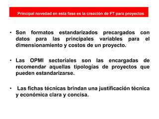 Principal novedad en esta fase es la creación de FT para proyectos
están
• Son formatos estandarizados precargados con
datos para las principales variables para el
dimensionamiento y costos de un proyecto.
• Las OPMI sectoriales son las encargadas de
recomendar aquellas tipologías de proyectos que
pueden estandarizarse.
• Las fichas técnicas brindan una justificación técnica
y económica clara y concisa.
 