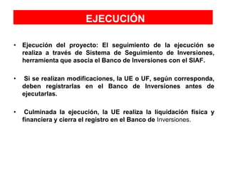 EJECUCIÓN
• Ejecución del proyecto: El seguimiento de la ejecución se
realiza a través de Sistema de Seguimiento de Inversiones,
herramienta que asocia el Banco de Inversiones con el SIAF.
• Si se realizan modificaciones, la UE o UF, según corresponda,
deben registrarlas en el Banco de Inversiones antes de
ejecutarlas.
• Culminada la ejecución, la UE realiza la liquidación física y
financiera y cierra el registro en el Banco de Inversiones.
 