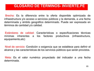 GLOSARIO DE TERMINOS- INVIERTE.PE
65
Brecha: Es la diferencia entre la oferta disponible optimizada de
infraestructura y/o acceso a servicios públicos y la demanda, a una fecha
determinada y ámbito geográfico determinado. Puede ser expresada en
términos de cantidad y/o calidad.
Estándares de calidad: Características o especificaciones técnicas
mínimas inherentes a los factores productivos (infraestructura,
equipamiento,etc)
Nivel de servicio: Condición o exigencia que se establece para definir el
alcance y las características de los servicios públicos que serán provistos.
Meta: Es el valor numérico proyectado del indicador a una fecha
determinada.
 