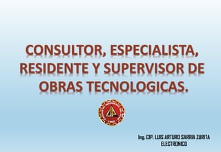 CONSULTOR, ESPECIALISTA,
RESIDENTE Y SUPERVISOR DE
OBRAS TECNOLOGICAS.
Ing. CIP. LUIS ARTURO SARRIA ZURITA
ELECTRONICO
 