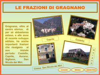Gragnano, oltre al
centro storico, di
per sé abbastanza
esteso, e alle zone
di recente sviluppo
edilizio, ha anche
importanti frazioni
che risalgono al
suo iniziale
periodo: Castello,
Caprile, Aurano,
Sigliano, San
Nicola dei Miri.
CastelloCaprile
Chiesa San Nicola dei Miri
A
u
r
a
n
o
CHIUDI MENU INDIETRO
 