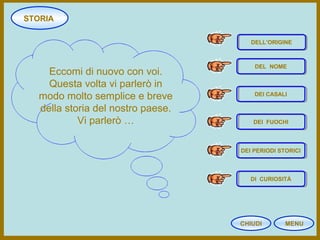 STORIA
CHIUDI MENU
Eccomi di nuovo con voi.
Questa volta vi parlerò in
modo molto semplice e breve
della storia del nostro paese.
Vi parlerò …
DELL’ORIGINE
DEL NOME
DEI CASALI
DEI FUOCHI
DI CURIOSITÀ
DEI PERIODI STORICI
 