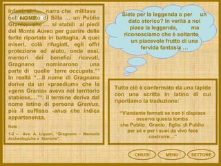 NOME
CHIUDI MENU SETTORE
Infatti, si “… narra che militava
nell’esercito di Silla … un Publio
Granio, che … si stabilì ai piedi
del Monte Aureo per guarire delle
ferite riportate in battaglia. A quei
miseri, colà rifugiati, egli offrì
protezione ed aiuto, onde essi,
memori dei benefici ricevuti,
Gragnano nominarono una
parte di quelle terre occupate.”¹
In realtà “…il nome di Gragnano
deriva da un «praedium» che la
«gens Grania» aveva nel territorio
stabiese,…”²: il termine deriva dal
nome latino di persona Granius,
più il suffisso -anus che indica
appartenenza.
Siete per la leggenda o per un
dato storico? In verità a noi
piace la leggenda, ma
riconosciamo che è soltanto
un piacevole frutto di una
fervida fantasia …
Note
1-2 – Avv. A. Liguori, “Gragnano – Memorie
Archeologiche e Storiche”.
Tutto ciò è confermato da una lapide
con una scritta in latino di cui
riportiamo la traduzione:
“Viandante fermati se non ti dispiace
osserva questa tomba
che Publio Granio figlio di Publio
per sé e per i suoi da vivo fece
costruire…”
 