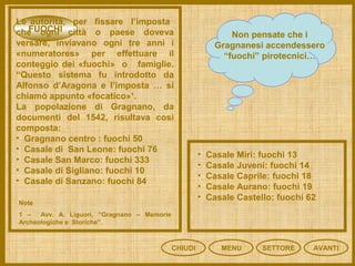 FUOCHI
CHIUDI MENU SETTORE
Non pensate che i
Gragnanesi accendessero
“fuochi” pirotecnici…
Le autorità, per fissare l’imposta
che ogni città o paese doveva
versare, inviavano ogni tre anni i
«numeratores» per effettuare il
conteggio dei «fuochi» o famiglie.
“Questo sistema fu introdotto da
Alfonso d’Aragona e l’imposta … si
chiamò appunto «focatico»¹.
La popolazione di Gragnano, da
documenti del 1542, risultava così
composta:
• Gragnano centro : fuochi 50
• Casale di San Leone: fuochi 76
• Casale San Marco: fuochi 333
• Casale di Sigliano: fuochi 10
• Casale di Sanzano: fuochi 84
Note
1 – Avv. A. Liguori, “Gragnano – Memorie
Archeologiche e Storiche”.
• Casale Miri: fuochi 13
• Casale Juveni: fuochi 14
• Casale Caprile: fuochi 18
• Casale Aurano: fuochi 19
• Casale Castello: fuochi 62
AVANTI
 