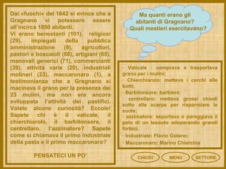 CHIUDI MENU SETTORE
Ma quanti erano gli
abitanti di Gragnano?
Quali mestieri esercitavano?
Dai «fuochi» del 1642 si evince che a
Gragnano vi potessero essere
all’incirca 1850 abitanti.
Vi erano benestanti (101), religiosi
(29), impiegati della pubblica
amministrazione (9), agricoltori,
pastori e boscaioli (88), artigiani (65),
manovali generici (71), commercianti
(39), attività varie (20), industriali
molinari (23), maccaronaro (1), a
testimonianza che a Gragnano si
macinava il grano per la presenza dei
23 mulini, ma non era ancora
sviluppata l’attività dei pastifici.
Volete alcune curiosità? Eccole!
Sapete chi è il vaticale, il
chierchiarolo, il barbitonsore, il
centrellaro, l’azzimatore? Sapete
come si chiamava il primo industriale
della pasta e il primo maccaronaro?
PENSATECI UN PO’
- Vaticale : comprava e trasportava
grano per i mulini;
- Chierchiarolo: metteva i cerchi alle
botti;
- Barbitonsore: barbiere;
- centrellaro: metteva grossi chiodi
sotto alle scarpe per risparmiare le
suole;
- azzimatore: asportava o pareggiava il
pelo di un tessuto adoperando grandi
forbici.
- Industriale: Flavio Golano;
- Maccaronaro: Marino Chierchia
 