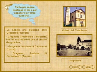 CURIOSITÀ
CHIUDI MENU
Tanto per sapere
qualcosa in più e per
appagare la vostra
curiosità…
Lo sapete che esistono altre
Gragnano? Eccole:
- Gragnano Trebbiense ( Piacenza)
che ha una frazione che si chiama
Gragnanino;
- Gragnano, frazione di Capannori
(Lucca);
- Gragnano, frazione di
Sansepolcro (Arezzo).
Chiesa di G. Trebbiense
Gragnanino
 