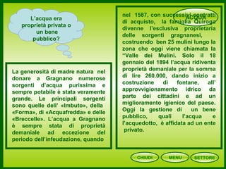 CHIUDI MENU
ACQUAL’acqua era
proprietà privata o
un bene
pubblico?
La generosità di madre natura nel
donare a Gragnano numerose
sorgenti d’acqua purissima e
sempre potabile è stata veramente
grande. Le principali sorgenti
sono quelle dell’ «Imbuto», della
«Forma», di «Acquafredda» e delle
«Breccelle». L’acqua a Gragnano
è sempre stata di proprietà
demaniale ad eccezione del
periodo dell’infeudazione, quando
nel 1587, con successivi contratti
di acquisto, la famiglia Quiroga
divenne l’esclusiva proprietaria
delle sorgenti gragnanesi,
costruendo ben 25 mulini lungo la
zona che oggi viene chiamata la
“Valle dei Mulini. Solo il 18
gennaio del 1894 l’acqua ridiventa
proprietà demaniale per la somma
di lire 260.000, dando inizio a
costruzione di fontane, all’
approvvigionamento idrico da
parte dei cittadini e ad un
miglioramento igienico del paese.
Oggi la gestione di un bene
pubblico, quali l’acqua e
l’acquedotto, è affidata ad un ente
privato.
SETTORE
 