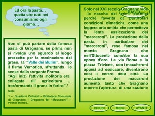 CHIUDI MENU
PASTAEd ora la pasta…
quella che tutti noi
consumiamo ogni
giorno…
Non si può parlare della famosa
pasta di Gragnano, se prima non
si rivolge uno sguardo al luogo
prescelto per la macinazione del
grano, la “Valle dei Mulini”, lungo
il fiume Vernotico, sfruttando le
acque della sorgente Forma.
“Agli inizi l’attività molitoria era
collegata all’ agricoltura …
trasformando il grano in farina”.¹
Solo nel XVI secolo Gragnano vide
la nascita dei primi pastifici
perché favorita da particolari
condizioni climatiche, come una
leggera aria umida che permetteva
la lenta essiccazione dei
"maccaroni". La produzione della
pasta, in particolare dei
"maccaroni", rese famosa nel
mondo Gragnano che
nell'Ottocento conobbe la sua
epoca d'oro. La via Roma e la
piazza Trivione, con i maccheroni
appesi ad essiccare, diventarono
così il centro della città. La
produzione dei maccaroni
aumentò tanto che Gragnano
ottenne l'apertura di una stazione
Note
1 – Quaderni Culturali – Biblioteca Comunale
di Gragnano – Gragnano dei “Maccaroni” –
Profilo storico.
AVANTI
 