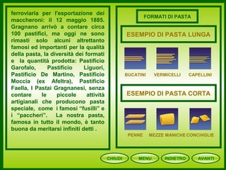 CHIUDI MENU AVANTI
ferroviaria per l'esportazione dei
maccheroni: il 12 maggio 1885.
Gragnano arrivò a contare circa
100 pastifici, ma oggi ne sono
rimasti solo alcuni altrettanto
famosi ed importanti per la qualità
della pasta, la diversità dei formati
e la quantità prodotta: Pastificio
Garofalo, Pastificio Liguori,
Pastificio De Martino, Pastificio
Moccia (ex Afeltra), Pastificio
Faella, I Pastai Gragnanesi, senza
contare le piccole attività
artigianali che producono pasta
speciale, come i famosi “fusilli” e
i “paccheri”. La nostra pasta,
famosa in tutto il mondo, è tanto
buona da meritarsi infiniti detti .
INDIETRO
FORMATI DI PASTA
BUCATINI VERMICELLI CAPELLINI
PENNE MEZZE MANICHE CONCHIGLIE
ESEMPIO DI PASTA LUNGA
ESEMPIO DI PASTA CORTA
 