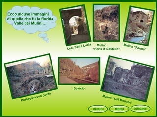CHIUDI MENU
Ecco alcune immagini
di quella che fu la florida
Valle dei Mulini…
Loc. Santa Lucia Mulino
“Porta di Castello”
Scorcio
Mulino “Forma”
Mulino “Del Monaco”
Paesaggio con ponte
ORIGINE
 