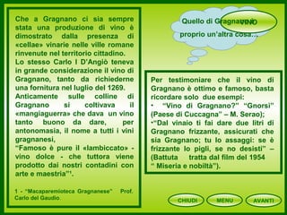 CHIUDI MENU
VINOQuello di Gragnano è
proprio un’altra cosa…
Che a Gragnano ci sia sempre
stata una produzione di vino è
dimostrato dalla presenza di
«cellae» vinarie nelle ville romane
rinvenute nel territorio cittadino.
Lo stesso Carlo I D’Angiò teneva
in grande considerazione il vino di
Gragnano, tanto da richiederne
una fornitura nel luglio del 1269.
Anticamente sulle colline di
Gragnano si coltivava il
«mangiaguerra» che dava un vino
tanto buono da dare, per
antonomasia, il nome a tutti i vini
gragnanesi,
“Famoso è pure il «lambiccato» -
vino dolce - che tuttora viene
prodotto dai nostri contadini con
arte e maestria”¹.
Per testimoniare che il vino di
Gragnano è ottimo e famoso, basta
ricordare solo due esempi:
• “Vino di Gragnano?” “Gnorsì”
(Paese di Cuccagna” – M. Serao);
•“Dal vinaio ti fai dare due litri di
Gragnano frizzante, assicurati che
sia Gragnano; tu lo assaggi: se è
frizzante lo pigli, se no desisti” –
(Battuta tratta dal film del 1954
“ Miseria e nobiltà”).
1 - “Macaparemioteca Gragnanese” Prof.
Carlo del Gaudio.
AVANTI
 