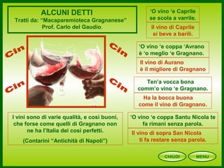CHIUDI MENU
ALCUNI DETTI
Tratti da: “Macaparemioteca Gragnanese”
Prof. Carlo del Gaudio.
‘O vino ‘e Caprile
se scola a varrile.
Il vino di Caprile
si beve a barili.
Ten’a vocca bona
comm’o vino ‘e Gragnano.
Ha la bocca buona
come il vino di Gragnano.
‘O vino ‘e coppa ‘Avrano
è ‘o meglio ‘e Gragnano.
Il vino di Aurano
è il migliore di Gragnano
‘O vino ‘e coppa Santu Nicola te
fa rimanì senza parola.
Il vino di sopra San Nicola
ti fa restare senza parola.
I vini sono di varie qualità, e così buoni,
che forse come quelli di Gragnano non
ne ha l’Italia dei così perfetti.
(Contarini “Antichità di Napoli”)
 
