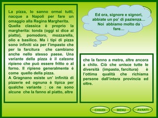 PIZZA
CHIUDI MENU
La pizza, lo sanno ormai tutti,
nacque a Napoli per fare un
omaggio alla Regina Margherita.
Quella classica è proprio la
margherita: tonda (oggi si dice al
piatto), pomodoro, mozzarella,
olio e basilico. Ma i tipi di pizza
sono infiniti sia per l’impasto che
per la farcitura che cambiano
anche nello stesso paese. Una
variante della pizza è il calzone
ripieno che può essere fritto o al
forno. Il ripieno generalmente è
come quello della pizza.
A Gragnano esiste un’ infinità di
pizzerie ed ognuna è tipica per
qualche variante : ce ne sono
alcune che la fanno al piatto, altre
che la fanno a metro, altre ancora
a chilo. Ciò che unisce tutte le
diversità (impasto, farcitura) è
l’ottima qualità che richiama
persone dall’intera provincia ed
oltre.
Ed ora, signore e signori,
abbiate un po’ di pazienza…
Noi abbiamo molto da
fare…
AVANTI
 