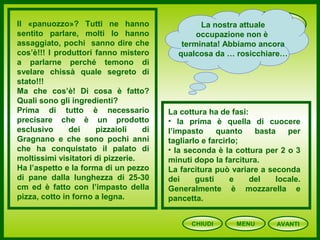 PANUOZZO
CHIUDI MENU
Il «panuozzo»? Tutti ne hanno
sentito parlare, molti lo hanno
assaggiato, pochi sanno dire che
cos’è!!! I produttori fanno mistero
a parlarne perché temono di
svelare chissà quale segreto di
stato!!!
Ma che cos’è! Di cosa è fatto?
Quali sono gli ingredienti?
Prima di tutto è necessario
precisare che è un prodotto
esclusivo dei pizzaioli di
Gragnano e che sono pochi anni
che ha conquistato il palato di
moltissimi visitatori di pizzerie.
Ha l’aspetto e la forma di un pezzo
di pane dalla lunghezza di 25-30
cm ed è fatto con l’impasto della
pizza, cotto in forno a legna.
La cottura ha de fasi:
• la prima è quella di cuocere
l’impasto quanto basta per
tagliarlo e farcirlo;
• la seconda è la cottura per 2 o 3
minuti dopo la farcitura.
La farcitura può variare a seconda
dei gusti e del locale.
Generalmente è mozzarella e
pancetta.
La nostra attuale
occupazione non è
terminata! Abbiamo ancora
qualcosa da … rosicchiare…
AVANTI
 