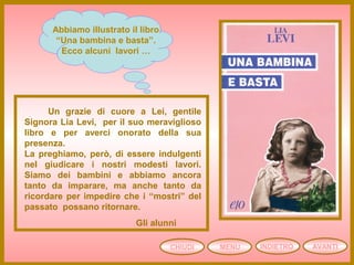 CHIUDI MENU AVANTI
Abbiamo illustrato il libro
“Una bambina e basta”.
Ecco alcuni lavori …
Un grazie di cuore a Lei, gentile
Signora Lia Levi, per il suo meraviglioso
libro e per averci onorato della sua
presenza.
La preghiamo, però, di essere indulgenti
nel giudicare i nostri modesti lavori.
Siamo dei bambini e abbiamo ancora
tanto da imparare, ma anche tanto da
ricordare per impedire che i “mostri” del
passato possano ritornare.
Gli alunni
INDIETRO
 
