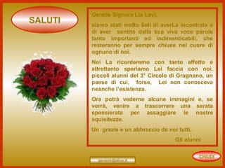 CHIUDI
SALUTI
genastr@alice.it
Gentile Signora Lia Levi,
siamo stati molto lieti di averLa incontrata e
di aver sentito dalla sua viva voce parole
tanto importanti ed indimenticabili, che
resteranno per sempre chiuse nel cuore di
ognuno di noi.
Noi La ricorderemo con tanto affetto e
altrettanto speriamo Lei faccia con noi,
piccoli alunni del 3° Circolo di Gragnano, un
paese di cui, forse, Lei non conosceva
neanche l’esistenza.
Ora potrà vederne alcune immagini e, se
vorrà, venire a trascorrere una serata
spensierata per assaggiare le nostre
squisitezze.
Un grazie e un abbraccio da noi tutti.
Gli alunni
 