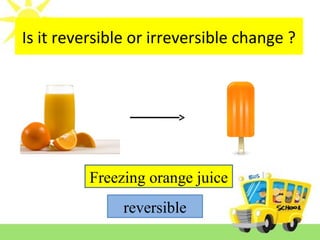 Is it reversible or irreversible change ?
Freezing orange juice
reversible
 