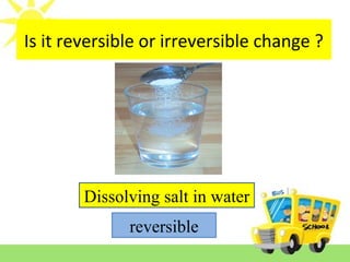 Is it reversible or irreversible change ?
Dissolving salt in water
reversible
 