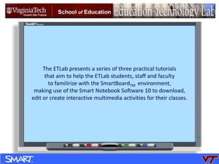 The ETLab presents a series of three practical tutorials  that aim to help the ETLab students, staff and faculty   to familirize with the SmartBoardTM  environment,  making use of the Smart Notebook Software 10 to download,  edit or create interactive multimedia activities for their classes. 