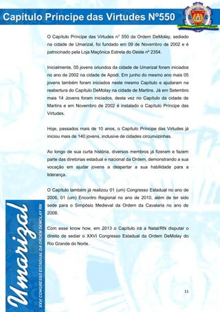 11
O Capítulo Príncipe das Virtudes n° 550 da Ordem DeMolay, sediado
na cidade de Umarizal, foi fundado em 09 de Novembro de 2002 e é
patrocinado pela Loja Maçônica Estrela do Oeste nº 2354.
Inicialmente, 05 jovens oriundos da cidade de Umarizal foram iniciados
no ano de 2002 na cidade de Apodi. Em junho do mesmo ano mais 05
jovens também foram iniciados neste mesmo Capítulo e ajudaram na
reabertura do Capítulo DeMolay na cidade de Martins. Já em Setembro
mais 14 Jovens foram iniciados, desta vez no Capítulo da cidade de
Martins e em Novembro de 2002 é instalado o Capítulo Príncipe das
Virtudes.
Hoje, passados mais de 10 anos, o Capítulo Príncipe das Virtudes já
iniciou mais de 140 jovens, inclusive de cidades circunvizinhas.
Ao longo de sua curta história, diversos membros já fizeram e fazem
parte das diretorias estadual e nacional da Ordem, demonstrando a sua
vocação em ajudar jovens a despertar a sua habilidade para a
liderança.
O Capítulo também já realizou 01 (um) Congresso Estadual no ano de
2006, 01 (um) Encontro Regional no ano de 2010, além de ter sido
sede para o Simpósio Medieval da Ordem da Cavalaria no ano de
2008.
Com esse know how, em 2013 o Capítulo irá a Natal/RN disputar o
direito de sediar o XXVI Congresso Estadual da Ordem DeMolay do
Rio Grande do Norte.
 