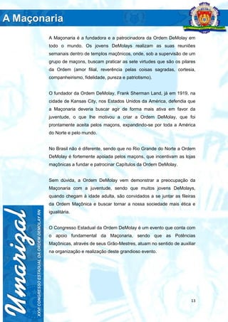 13
A Maçonaria é a fundadora e a patrocinadora da Ordem DeMolay em
todo o mundo. Os jovens DeMolays realizam as suas reuniões
semanais dentro de templos maçônicos, onde, sob a supervisão de um
grupo de maçons, buscam praticar as sete virtudes que são os pilares
da Ordem (amor filial, reverência pelas coisas sagradas, cortesia,
companheirismo, fidelidade, pureza e patriotismo).
O fundador da Ordem DeMolay, Frank Sherman Land, já em 1919, na
cidade de Kansas City, nos Estados Unidos da América, defendia que
a Maçonaria deveria buscar agir de forma mais ativa em favor da
juventude, o que lhe motivou a criar a Ordem DeMolay, que foi
prontamente aceita pelos maçons, expandindo-se por toda a América
do Norte e pelo mundo.
No Brasil não é diferente, sendo que no Rio Grande do Norte a Ordem
DeMolay é fortemente apoiada pelos maçons, que incentivam as lojas
maçônicas a fundar e patrocinar Capítulos da Ordem DeMolay.
Sem dúvida, a Ordem DeMolay vem demonstrar a preocupação da
Maçonaria com a juventude, sendo que muitos jovens DeMolays,
quando chegam à idade adulta, são convidados a se juntar as fileiras
da Ordem Maçônica e buscar tornar a nossa sociedade mais ética e
igualitária.
O Congresso Estadual da Ordem DeMolay é um evento que conta com
o apoio fundamental da Maçonaria, sendo que as Potências
Maçônicas, através de seus Grão-Mestres, atuam no sentido de auxiliar
na organização e realização deste grandioso evento.
 