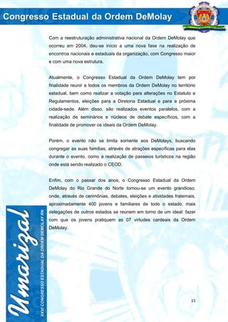 15
Com a reestruturação administrativa nacional da Ordem DeMolay que
ocorreu em 2004, deu-se início a uma nova fase na realização de
encontros nacionais e estaduais da organização, com Congresso maior
e com uma nova estrutura.
Atualmente, o Congresso Estadual da Ordem DeMolay tem por
finalidade reunir a todos os membros da Ordem DeMolay no território
estadual, bem como realizar a votação para alterações no Estatuto e
Regulamentos, eleições para a Diretoria Estadual e para a próxima
cidade-sede. Além disso, são realizados eventos paralelos, com a
realização de seminários e núcleos de debate específicos, com a
finalidade de promover os ideais da Ordem DeMolay.
Porém, o evento não se limita somente aos DeMolays, buscando
congregar as suas famílias, através de atrações específicas para elas
durante o evento, como a realização de passeios turísticos na região
onde está sendo realizado o CEOD.
Enfim, com o passar dos anos, o Congresso Estadual da Ordem
DeMolay do Rio Grande do Norte tornou-se um evento grandioso,
onde, através de cerimônias, debates, eleições e atividades fraternais,
aproximadamente 400 jovens e familiares de todo o estado, mais
delegações de outros estados se reúnem em torno de um ideal: fazer
com que os jovens pratiquem as 07 virtudes cardeais da Ordem
DeMolay.
 