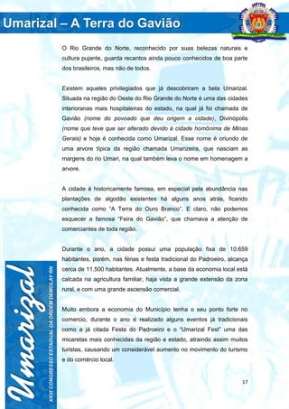 17
O Rio Grande do Norte, reconhecido por suas belezas naturais e
cultura pujante, guarda recantos ainda pouco conhecidos de boa parte
dos brasileiros, mas não de todos.
Existem aqueles privilegiados que já descobriram a bela Umarizal.
Situada na região do Oeste do Rio Grande do Norte é uma das cidades
interioranas mais hospitaleiras do estado, na qual já foi chamada de
Gavião (nome do povoado que deu origem a cidade), Divinópolis
(nome que teve que ser alterado devido à cidade homônima de Minas
Gerais) e hoje é conhecida como Umarizal. Esse nome é oriundo de
uma arvore típica da região chamada Umarizeira, que nasciam as
margens do rio Umari, na qual também leva o nome em homenagem a
arvore.
A cidade é historicamente famosa, em especial pela abundância nas
plantações de algodão existentes há alguns anos atrás, ficando
conhecida como “A Terra do Ouro Branco”. E claro, não podemos
esquecer a famosa “Feira do Gavião”, que chamava a atenção de
comerciantes de toda região.
Durante o ano, a cidade possui uma população fixa de 10.659
habitantes, porém, nas férias e festa tradicional do Padroeiro, alcança
cerca de 11.500 habitantes. Atualmente, a base da economia local está
calcada na agricultura familiar, haja vista a grande extensão da zona
rural, e com uma grande ascensão comercial.
Muito embora a economia do Município tenha o seu ponto forte no
comercio, durante o ano é realizado alguns eventos já tradicionais
como a já citada Festa do Padroeiro e o “Umarizal Fest” uma das
micaretas mais conhecidas da região e estado, atraindo assim muitos
turistas, causando um considerável aumento no movimento do turismo
e do comércio local.
 