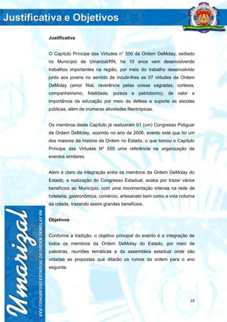 19
Justificativa
O Capítulo Príncipe das Virtudes n° 550 da Ordem DeMolay, sediado
no Município de Umarizal/RN, há 10 anos vem desenvolvendo
trabalhos importantes na região, por meio do trabalho desenvolvido
junto aos jovens no sentido de incutir-lhes as 07 virtudes da Ordem
DeMolay (amor filial, reverência pelas coisas sagradas, cortesia,
companheirismo, fidelidade, pureza e patriotismo), de valor a
importância da educação por meio da defesa e suporte as escolas
públicas, além de inúmeras atividades filantrópicas.
Os membros deste Capítulo já realizaram 01 (um) Congresso Potiguar
da Ordem DeMolay, ocorrido no ano de 2006, evento este que foi um
dos maiores da história da Ordem no Estado, o que tornou o Capítulo
Príncipe das Virtudes Nº 550 uma referência na organização de
eventos similares.
Além é claro da integração entre os membros da Ordem DeMolay do
Estado, a realização do Congresso Estadual, acaba por trazer vários
benefícios ao Município, com uma movimentação intensa na rede de
hotelaria, gastronômica, comércio, artesanato bem como a vida noturna
da cidade, trazendo assim grandes benefícios.
Objetivos
Conforme a tradição, o objetivo principal do evento é a integração de
todos os membros da Ordem DeMolay do Estado, por meio de
palestras, reuniões temáticas e da assembleia estadual onde são
votadas as propostas que ditarão os rumos da ordem para o ano
seguinte.
 