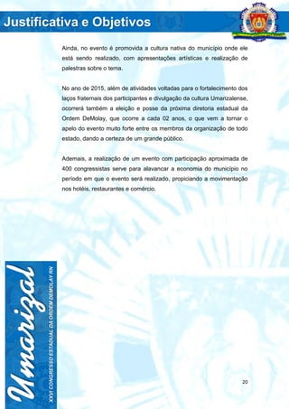 20
Ainda, no evento é promovida a cultura nativa do município onde ele
está sendo realizado, com apresentações artísticas e realização de
palestras sobre o tema.
No ano de 2015, além de atividades voltadas para o fortalecimento dos
laços fraternais dos participantes e divulgação da cultura Umarizalense,
ocorrerá também a eleição e posse da próxima diretoria estadual da
Ordem DeMolay, que ocorre a cada 02 anos, o que vem a tornar o
apelo do evento muito forte entre os membros da organização de todo
estado, dando a certeza de um grande público.
Ademais, a realização de um evento com participação aproximada de
400 congressistas serve para alavancar a economia do município no
período em que o evento será realizado, propiciando a movimentação
nos hotéis, restaurantes e comércio.
 
