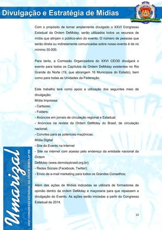 22
Com o propósito de tornar amplamente divulgado o XXVI Congresso
Estadual da Ordem DeMolay, serão utilizados todos os recursos de
mídia que atinjam o público-alvo do evento. O número de pessoas que
serão direta ou indiretamente comunicadas sobre nosso evento é de no
mínimo 30.000.
Para tanto, a Comissão Organizadora do XXVI CEOD divulgará o
evento para todos os Capítulos da Ordem DeMolay existentes no Rio
Grande do Norte (19, que abrangem 16 Municípios do Estado), bem
como para todas as Unidades da Federação.
Este trabalho terá como apoio a utilização dos seguintes meio de
divulgação:
Mídia Impressa:
- Cartazes;
- Folders;
- Anúncios em jornais de circulação regional e Estadual;
- Anúncios na revista da Ordem DeMolay do Brasil, de circulação
nacional;
- Convites para as potencias maçônicas.
Mídia Digital
- Site do Evento na Internet
- Site na internet com acesso pelo endereço da entidade nacional da
Ordem
DeMolay (www.demolaybrasil.org.br);
- Redes Sociais (Facebook, Twitter);
- Envio de e-mail marketing para todos os Grandes Conselhos;
Além das ações de Mídias indicadas se utilizará de formadores de
opinião dentro da ordem DeMolay e maçonaria para que repassem a
divulgação do Evento. As ações serão iniciadas a partir do Congresso
Estadual de 2014.
 