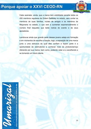 25
Cabe assinalar, ainda, que a marca terá visibilidade perante todos os
450 membros regulares da Ordem DeMolay no estado, sem contar os
membros de suas famílias, núcleo de amigos e os membros da
Maçonaria no estado, o que vem a aumentar exponencialmente o
número final daqueles que terão notícia do evento e de seus
apoiadores.
Lembra-se ainda que grande parte desses jovens esteja em formação
e em momentos de escolha e fixação, logo, a exposição de uma marca
junto a uma estrutura da qual eles confiam e fazem parte é a
oportunidade de estimulá-los a conhecer mais do produto/serviço
oferecido por sua marca, bem como, podendo estar ai a escolhendo e
se tornando um futuro cliente.
 