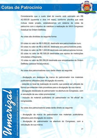 27
Considerando que o custo total do evento está estimado em R$
42.000,00 (quarenta e dois mil reais), conforme planilha que está
inclusa neste projeto, estabelecemos um sistema de cotas de
patrocínio com o objetivo de viabilizar a realização do XXVI Congresso
Estadual da Ordem DeMolay.
As cotas são divididas da seguinte forma:
03 cotas no valor de R$ 5.000,00, destinada aos patrocinadores ouro.
03 cotas no valor de R$ 2.500,00, destinada aos patrocinadores prata.
03 cotas no valor de R$ 1.000,00 destinada aos patrocinadores bronze.
05 cotas no valor de R$ 500,00 destinadas aos apoios de instituições
vinculadas a Maçonaria.
10 cotas no valor de R$ 250,00 destinada aos simpatizantes da Ordem
DeMolay (pessoa física/jurídica).
As cotas dos patrocinadores ouro darão direito ao seguinte:
- divulgação em destaque da marca do patrocinador nos materiais
publicitários utilizados para divulgação do evento;
- estande no local de realização do evento, que poderá ser utilizado da
forma que entender mais proveitosa para a divulgação de sua marca;
- divulgação destacada do patrocinador na abertura do Congresso, com
a veiculação de seu vídeo promocional;
- inclusão de material publicitário do patrocinador no “kit oficial” do
congressista.
As cotas dos patrocinadores prata darão direito ao seguinte:
- divulgação da marca do patrocinador nos materiais publicitários
utilizados para divulgação do evento;
- divulgação do patrocinador na abertura do Congresso, com a
veiculação de sua marca;
 
