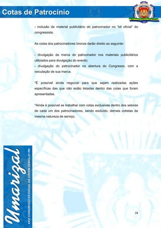 28
- inclusão de material publicitário do patrocinador no “kit oficial” do
congressista.
As cotas dos patrocinadores bronze darão direito ao seguinte:
- divulgação da marca do patrocinador nos materiais publicitários
utilizados para divulgação do evento;
- divulgação do patrocinador na abertura do Congresso, com a
veiculação de sua marca.
*É possível ainda negociar para que sejam realizadas ações
específicas das que não estão listadas dentro das cotas que foram
apresentadas.
*Ainda é possível se trabalhar com cotas exclusivas dentro dos setores
de cada um dos patrocinadores, sendo excluído, demais cotistas da
mesma natureza de serviço.
 