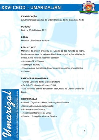 3
IDENTIFICAÇÃO
XXVI Congresso Estadual da Ordem DeMolay do Rio Grande do Norte
PERÍODO
De 01 a 03 de Maio de 2015
LOCAL
Umarizal - Rio Grande do Norte
PÚBLICO ALVO
Membros da Ordem DeMolay do Estado do Rio Grande do Norte,
familiares e amigos, de todos os Capítulos e organizações afiliadas do
estado. Entre os quais podem se destacar:
- Jovens de 12 a 21 anos;
- Lideranças adultas;
- Empresários e formadores de opiniões membros e/ou simpatizantes
da Ordem.
ENTIDADES PROMOTORAS
- Grande Conselho do Rio Grande Do Norte
- Capítulo Príncipe das Virtudes nº 550
- Loja Maçônica Estrela do Oeste nº 2354, filiada ao Grande Oriente do
Brasil.
COORDENAÇÃO
Comissão Organizadora do XXVI Congresso Estadual:
Membros Executivos da Comissão:
- Roberto Alencar Fonseca;
- João Bosco Rodrigues de Lima;
- Francisco Thiago Medeiros de Oliveira.
 