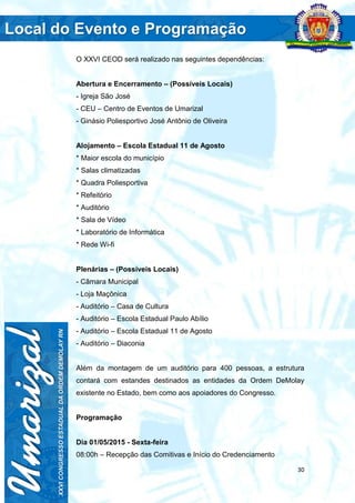30
O XXVI CEOD será realizado nas seguintes dependências:
Abertura e Encerramento – (Possíveis Locais)
- Igreja São José
- CEU – Centro de Eventos de Umarizal
- Ginásio Poliesportivo José Antônio de Oliveira
Alojamento – Escola Estadual 11 de Agosto
* Maior escola do município
* Salas climatizadas
* Quadra Poliesportiva
* Refeitório
* Auditório
* Sala de Vídeo
* Laboratório de Informática
* Rede Wi-fi
Plenárias – (Possíveis Locais)
- Câmara Municipal
- Loja Maçônica
- Auditório – Casa de Cultura
- Auditório – Escola Estadual Paulo Abílio
- Auditório – Escola Estadual 11 de Agosto
- Auditório – Diaconia
Além da montagem de um auditório para 400 pessoas, a estrutura
contará com estandes destinados as entidades da Ordem DeMolay
existente no Estado, bem como aos apoiadores do Congresso.
Programação
Dia 01/05/2015 - Sexta-feira
08:00h – Recepção das Comitivas e Início do Credenciamento
 